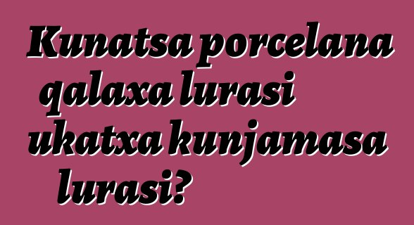 Kunatsa porcelana qalaxa lurasi ukatxa kunjamasa lurasi?