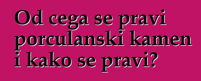 Od čega se pravi porculanski kamen i kako se pravi?