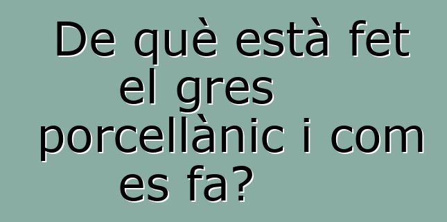 De què està fet el gres porcellànic i com es fa?