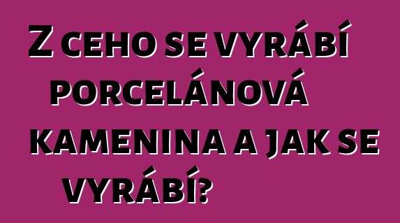 Z čeho se vyrábí porcelánová kamenina a jak se vyrábí?