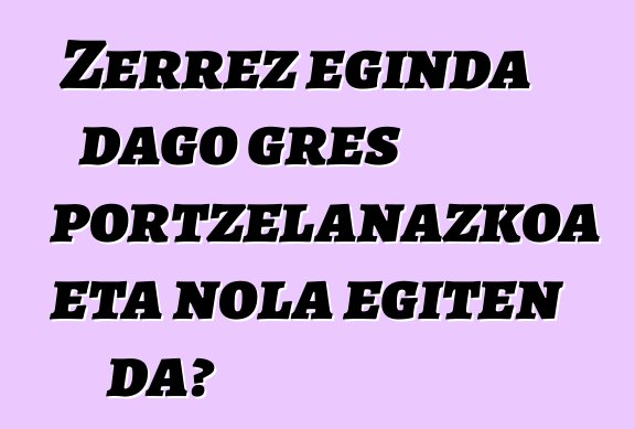 Zerrez eginda dago gres portzelanazkoa eta nola egiten da?