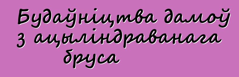 Будаўніцтва дамоў з ацыліндраванага бруса