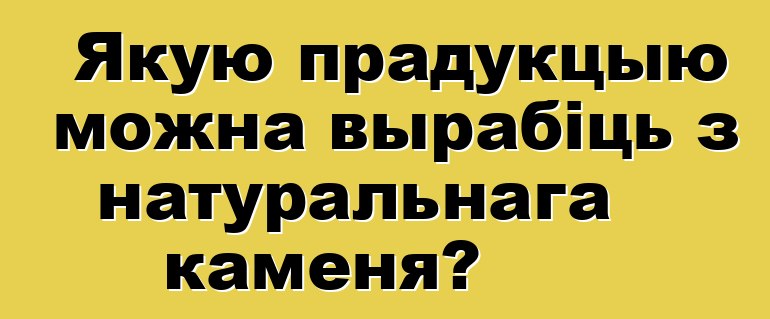 Якую прадукцыю можна вырабіць з натуральнага каменя?