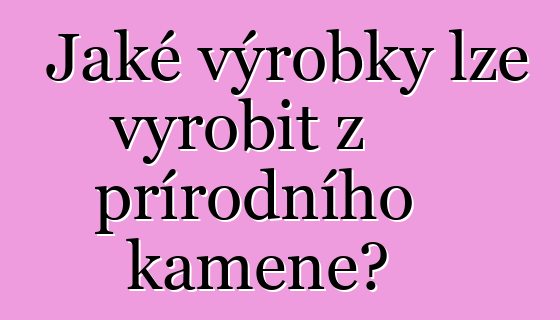 Jaké výrobky lze vyrobit z přírodního kamene?