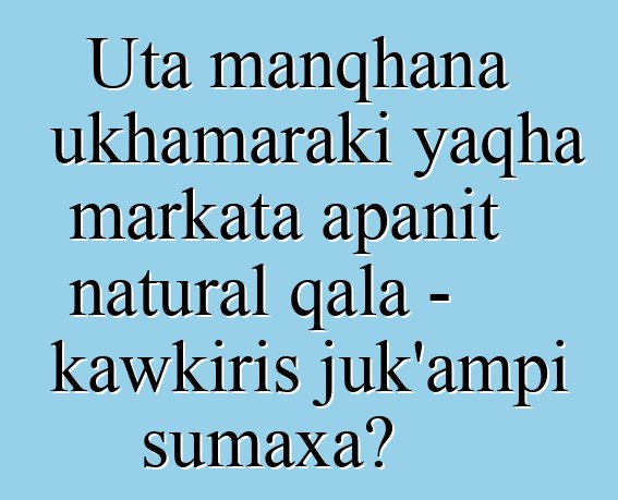 Uta manqhana ukhamaraki yaqha markata apanit natural qala - kawkiris juk’ampi sumaxa?