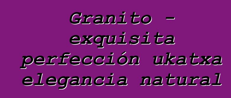 Granito – exquisita perfección ukatxa elegancia natural