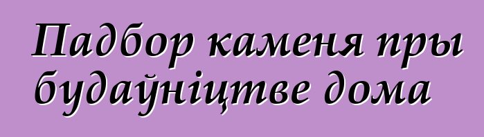 Падбор каменя пры будаўніцтве дома