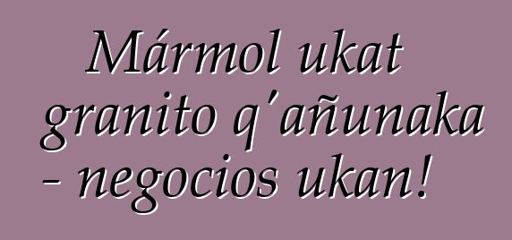 Mármol ukat granito q’añunaka - negocios ukan!