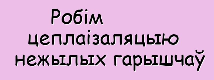 Робім цеплаізаляцыю нежылых гарышчаў