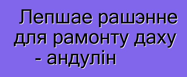 Лепшае рашэнне для рамонту даху - андулін