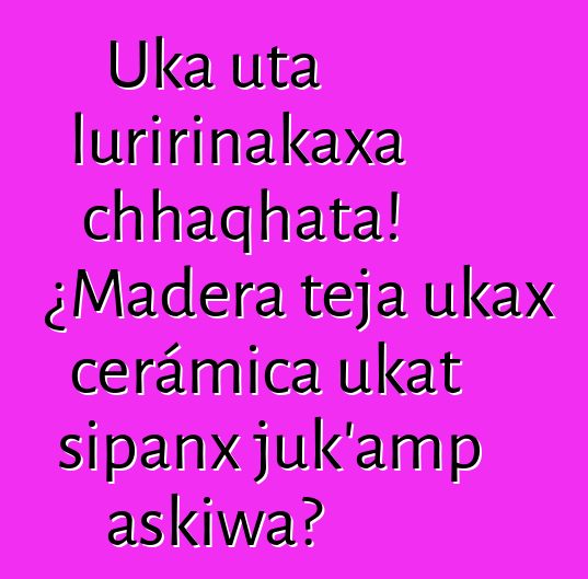 Uka uta luririnakaxa chhaqhata! ¿Madera teja ukax cerámica ukat sipanx juk’amp askiwa?