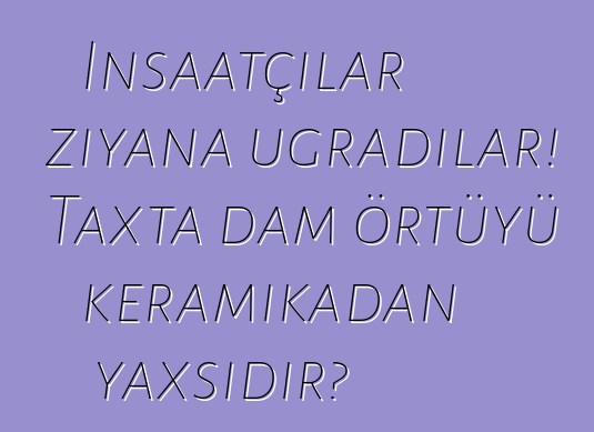 İnşaatçılar ziyana uğradılar! Taxta dam örtüyü keramikadan yaxşıdır?