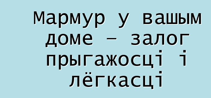 Мармур у вашым доме – залог прыгажосці і лёгкасці