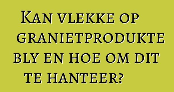 Kan vlekke op granietprodukte bly en hoe om dit te hanteer?