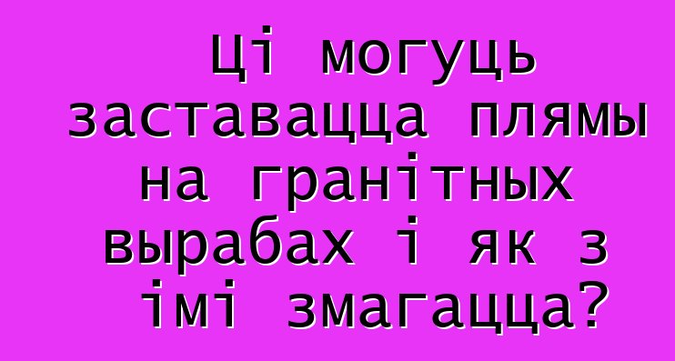 Ці могуць заставацца плямы на гранітных вырабах і як з імі змагацца?