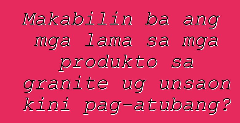 Makabilin ba ang mga lama sa mga produkto sa granite ug unsaon kini pag-atubang?