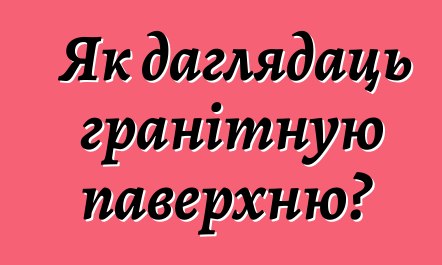 Як даглядаць гранітную паверхню?