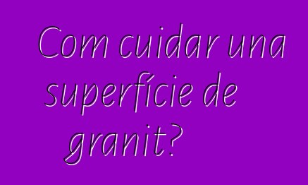 Com cuidar una superfície de granit?