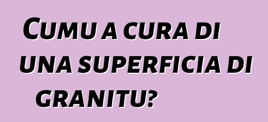 Cumu a cura di una superficia di granitu?