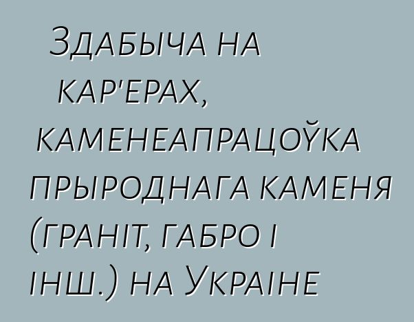 Здабыча на кар'ерах, каменеапрацоўка прыроднага каменя (граніт, габро і інш.) на Украіне