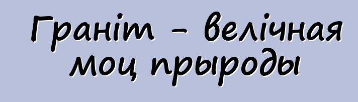 Граніт - велічная моц прыроды