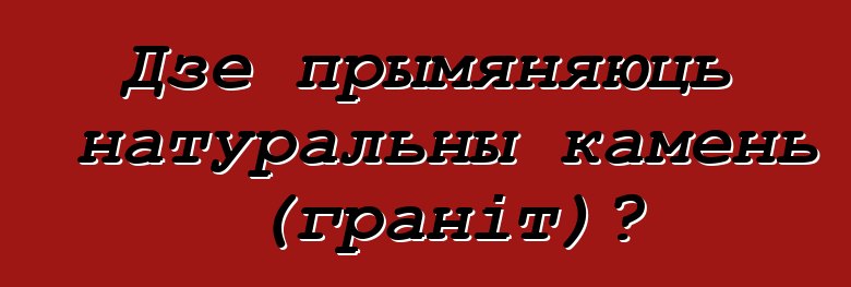 Дзе прымяняюць натуральны камень (граніт)?