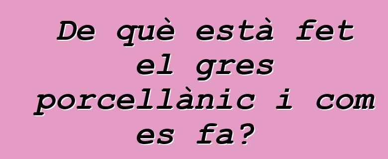 De què està fet el gres porcellànic i com es fa?