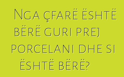 Nga çfarë është bërë guri prej porcelani dhe si është bërë?