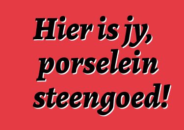 Hier is jy, porselein steengoed!