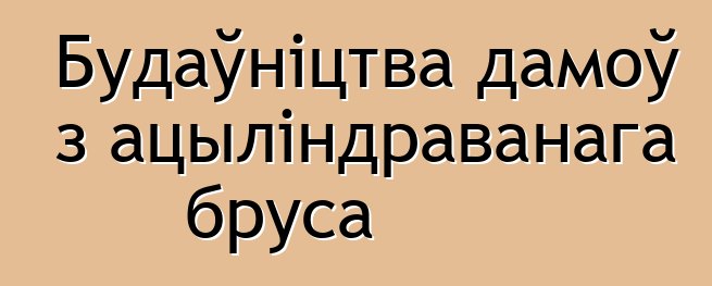 Будаўніцтва дамоў з ацыліндраванага бруса