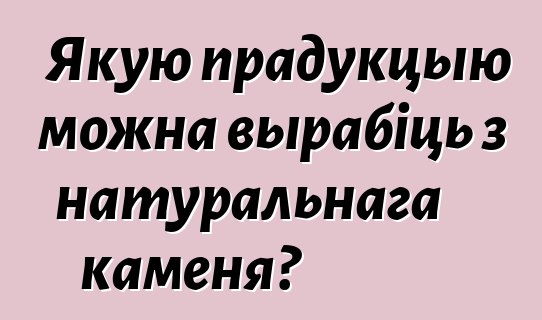 Якую прадукцыю можна вырабіць з натуральнага каменя?