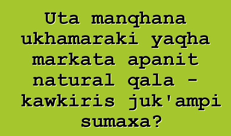 Uta manqhana ukhamaraki yaqha markata apanit natural qala - kawkiris juk’ampi sumaxa?