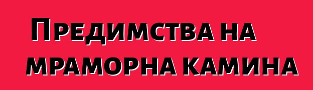 Предимства на мраморна камина