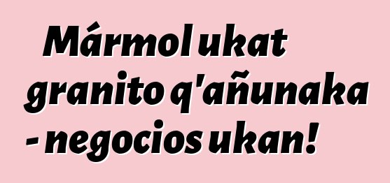 Mármol ukat granito q’añunaka - negocios ukan!